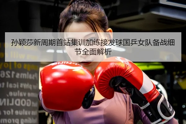 孙颖莎新周期首站集训加练接发球国乒女队备战细节全面解析