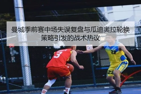 曼城季前赛中场失误复盘与瓜迪奥拉轮换策略引发的战术热议